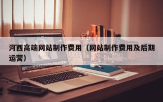 浚县河西高端网站制作费用（网站制作费用及后期运营）