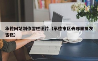 浚县承德网站制作雪糕图片（承德市区去哪里批发雪糕）