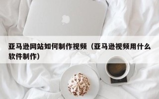 浚县亚马逊网站如何制作视频（亚马逊视频用什么软件制作）