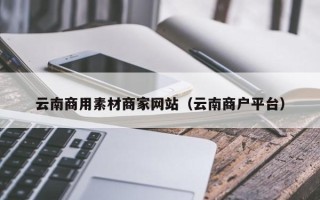 浚县云南商用素材商家网站（云南商户平台）